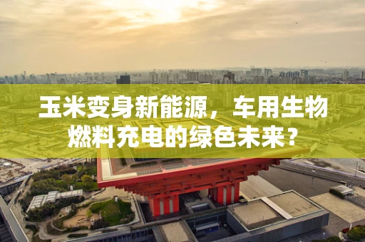 玉米变身新能源，车用生物燃料充电的绿色未来？