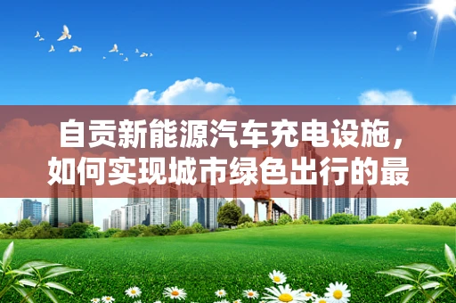 自贡新能源汽车充电设施，如何实现城市绿色出行的最后一公里？