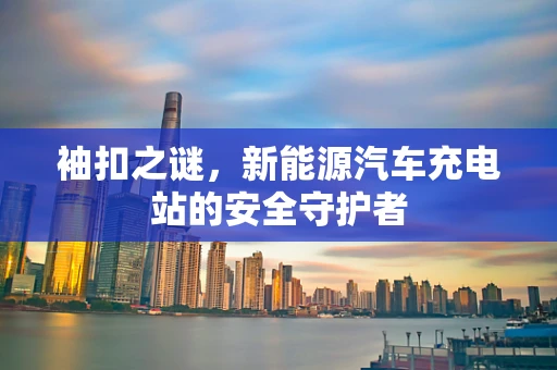 袖扣之谜，新能源汽车充电站的安全守护者