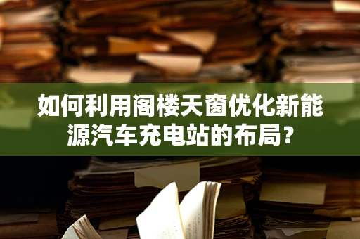 如何利用阁楼天窗优化新能源汽车充电站的布局？