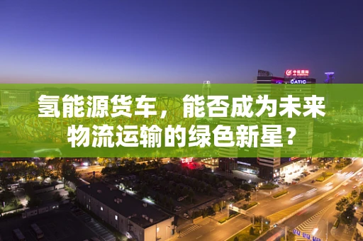 氢能源货车，能否成为未来物流运输的绿色新星？