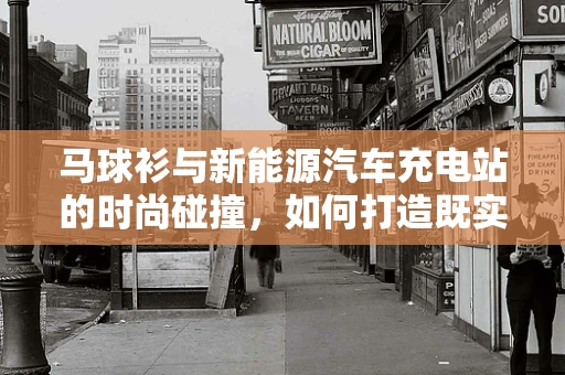 马球衫与新能源汽车充电站的时尚碰撞，如何打造既实用又时尚的充电站？