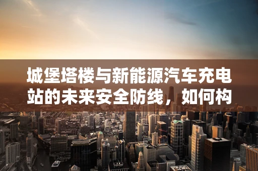 城堡塔楼与新能源汽车充电站的未来安全防线，如何构建？