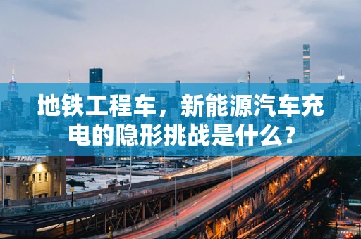 地铁工程车，新能源汽车充电的隐形挑战是什么？