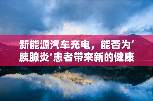 新能源汽车充电，能否为‘胰腺炎’患者带来新的健康出行方式？