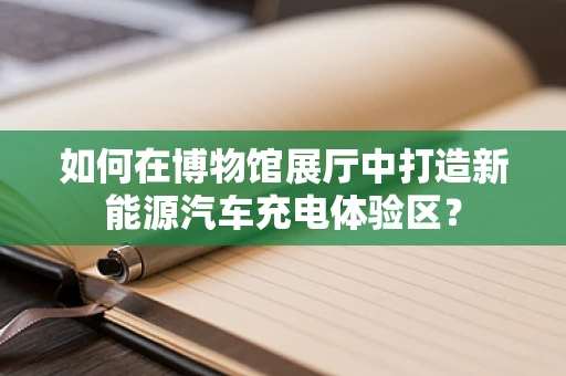 如何在博物馆展厅中打造新能源汽车充电体验区？