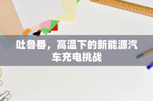 吐鲁番，高温下的新能源汽车充电挑战