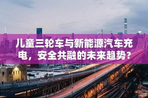 儿童三轮车与新能源汽车充电，安全共融的未来趋势？