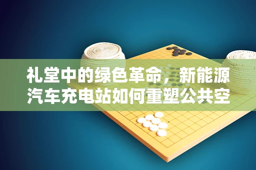 礼堂中的绿色革命，新能源汽车充电站如何重塑公共空间？