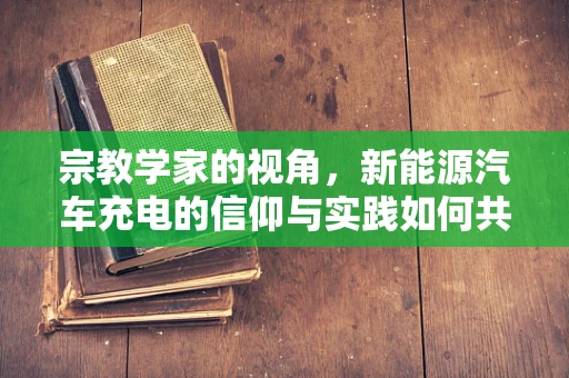 宗教学家的视角，新能源汽车充电的信仰与实践如何共融？