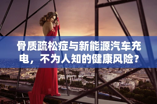 骨质疏松症与新能源汽车充电，不为人知的健康风险？