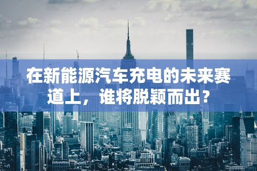 在新能源汽车充电的未来赛道上，谁将脱颖而出？