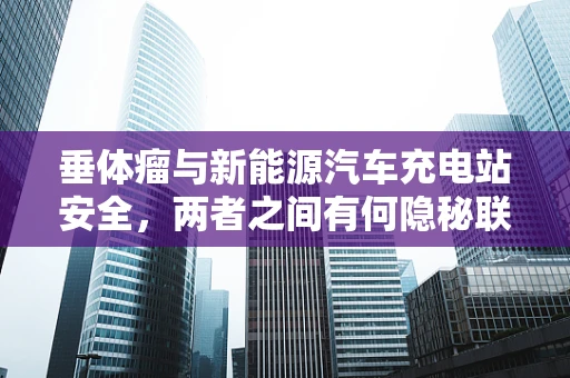垂体瘤与新能源汽车充电站安全，两者之间有何隐秘联系？