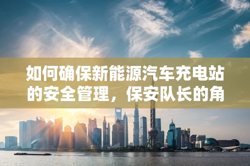 如何确保新能源汽车充电站的安全管理，保安队长的角色与挑战