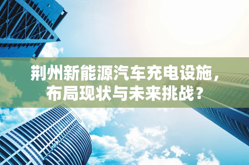 荆州新能源汽车充电设施，布局现状与未来挑战？