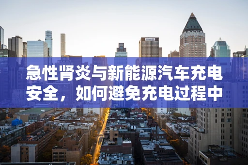 急性肾炎与新能源汽车充电安全，如何避免充电过程中的健康风险？