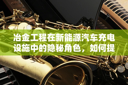 冶金工程在新能源汽车充电设施中的隐秘角色，如何提升充电桩材料的耐用性？