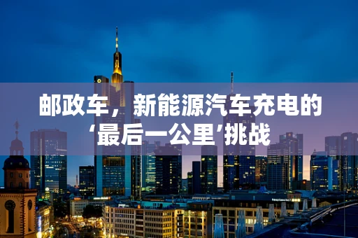 邮政车，新能源汽车充电的‘最后一公里’挑战