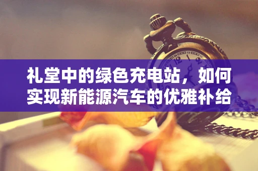 礼堂中的绿色充电站，如何实现新能源汽车的优雅补给？