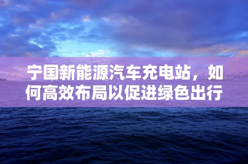 宁国新能源汽车充电站，如何高效布局以促进绿色出行？