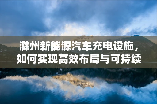 滁州新能源汽车充电设施，如何实现高效布局与可持续发展？