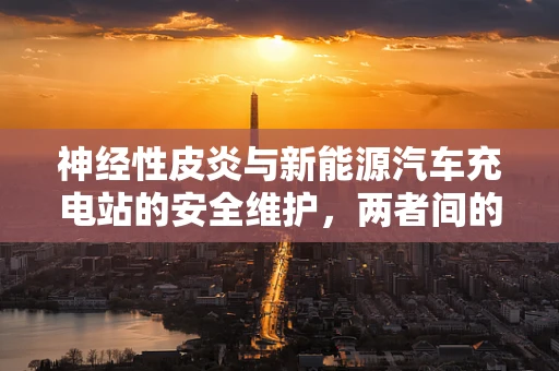 神经性皮炎与新能源汽车充电站的安全维护，两者间的隐秘联系？
