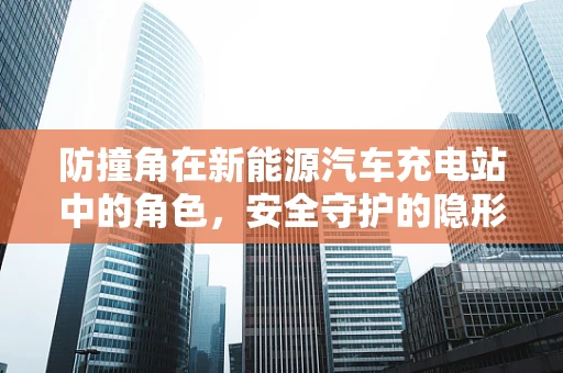 防撞角在新能源汽车充电站中的角色，安全守护的隐形盾牌？