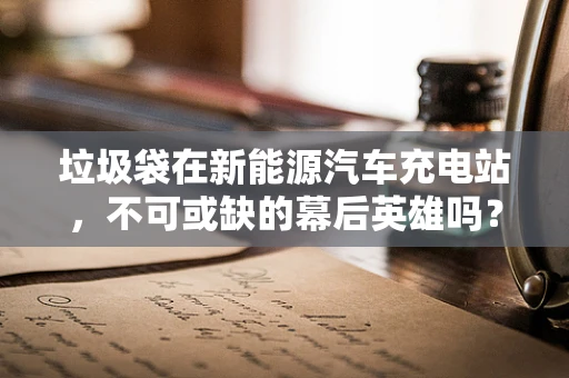垃圾袋在新能源汽车充电站，不可或缺的幕后英雄吗？