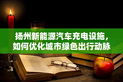 扬州新能源汽车充电设施，如何优化城市绿色出行动脉？