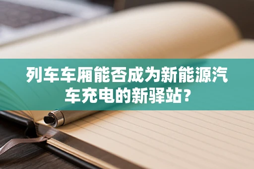 列车车厢能否成为新能源汽车充电的新驿站？