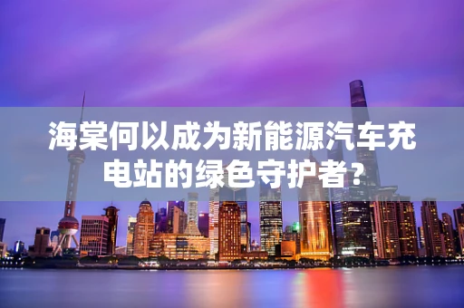 海棠何以成为新能源汽车充电站的绿色守护者？
