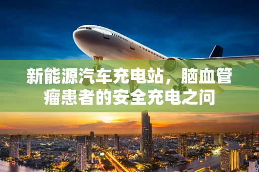 新能源汽车充电站，脑血管瘤患者的安全充电之问
