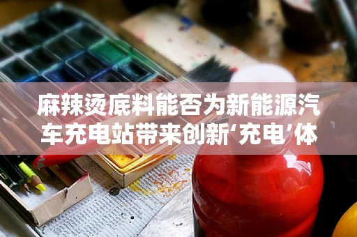 麻辣烫底料能否为新能源汽车充电站带来创新‘充电’体验？