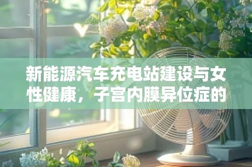 新能源汽车充电站建设与女性健康，子宫内膜异位症的潜在联系？