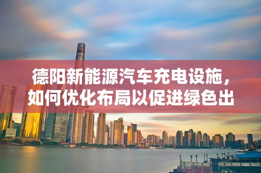 德阳新能源汽车充电设施，如何优化布局以促进绿色出行？