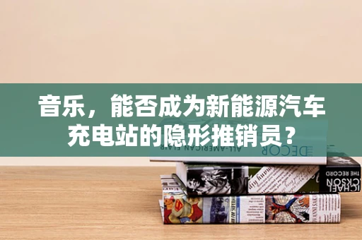 音乐，能否成为新能源汽车充电站的隐形推销员？