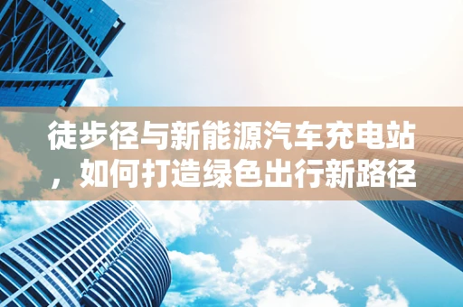 徒步径与新能源汽车充电站，如何打造绿色出行新路径？