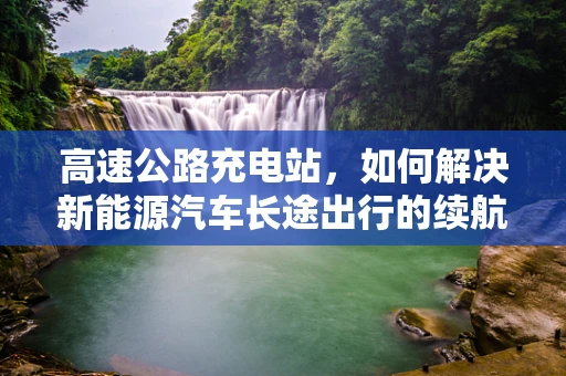 高速公路充电站，如何解决新能源汽车长途出行的续航焦虑？