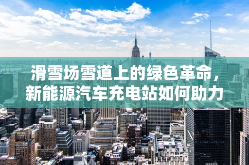 滑雪场雪道上的绿色革命，新能源汽车充电站如何助力雪域新风尚？