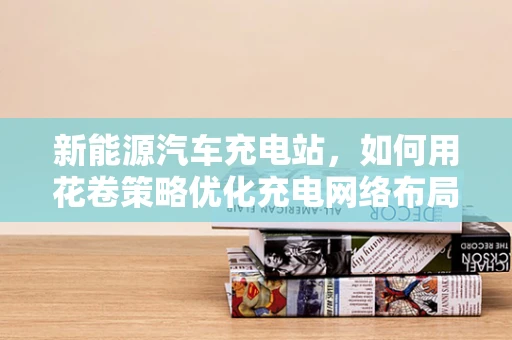 新能源汽车充电站，如何用花卷策略优化充电网络布局？