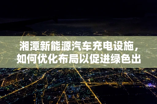 湘潭新能源汽车充电设施，如何优化布局以促进绿色出行？