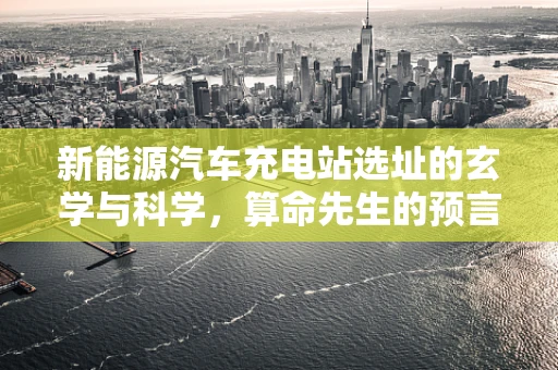 新能源汽车充电站选址的玄学与科学，算命先生的预言能派上用场吗？