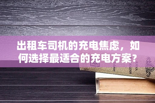 出租车司机的充电焦虑，如何选择最适合的充电方案？