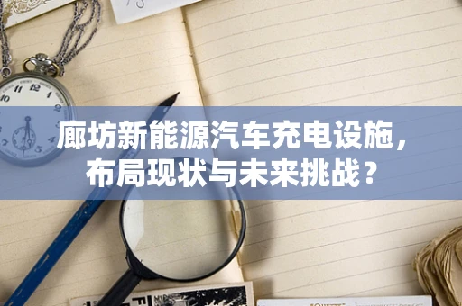 廊坊新能源汽车充电设施，布局现状与未来挑战？
