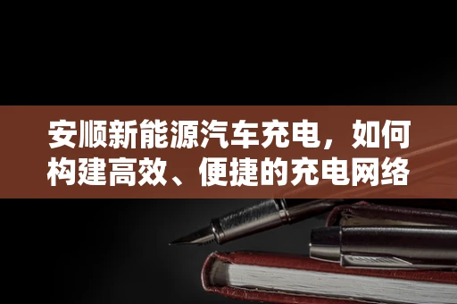 安顺新能源汽车充电，如何构建高效、便捷的充电网络？