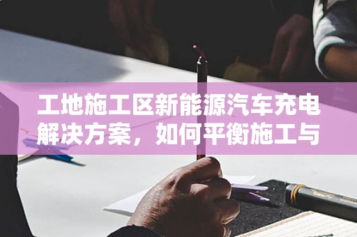 工地施工区新能源汽车充电解决方案，如何平衡施工与充电需求？