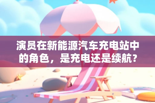 演员在新能源汽车充电站中的角色，是充电还是续航？