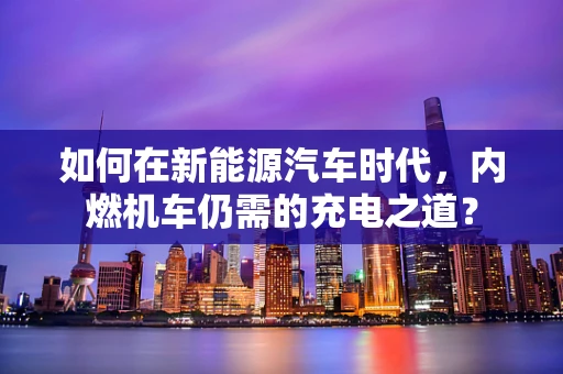 如何在新能源汽车时代，内燃机车仍需的充电之道？