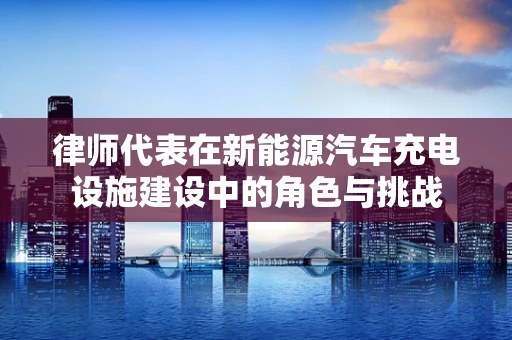 律师代表在新能源汽车充电设施建设中的角色与挑战