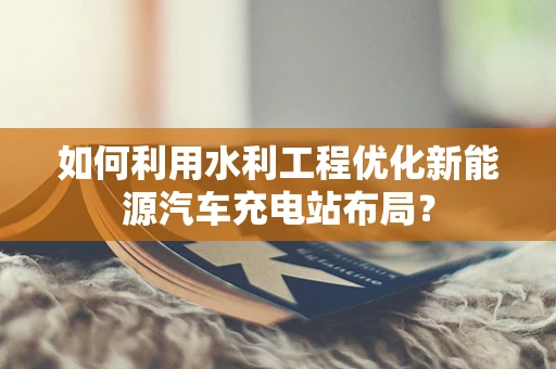 如何利用水利工程优化新能源汽车充电站布局？